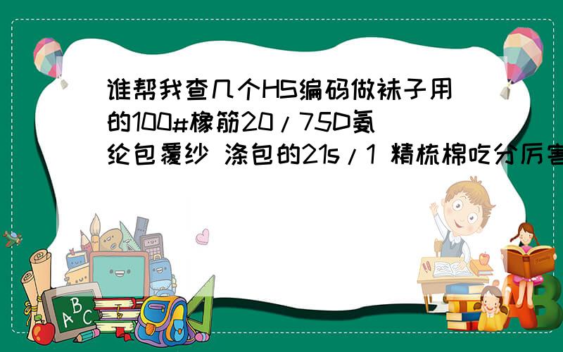 谁帮我查几个HS编码做袜子用的100#橡筋20/75D氨纶包覆纱 涤包的21s/1 精梳棉吃分厉害有加分请直接给我不要给几个选择谢谢