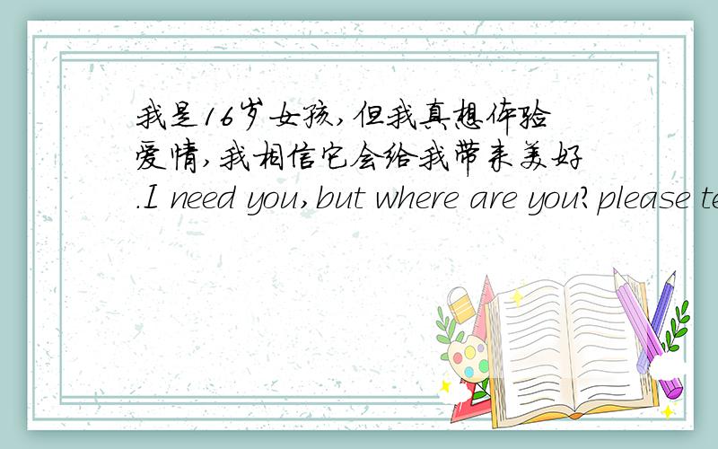 我是16岁女孩,但我真想体验爱情,我相信它会给我带来美好.I need you,but where are you?please tell me.