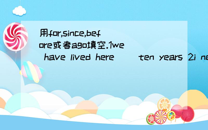 用for,since,before或者ago填空.1we have lived here（ ）ten years 2i never made cakes（ ） 3they have studied English （ ）three years（ ）4two weeks has passed （ ) she went to hangzhou