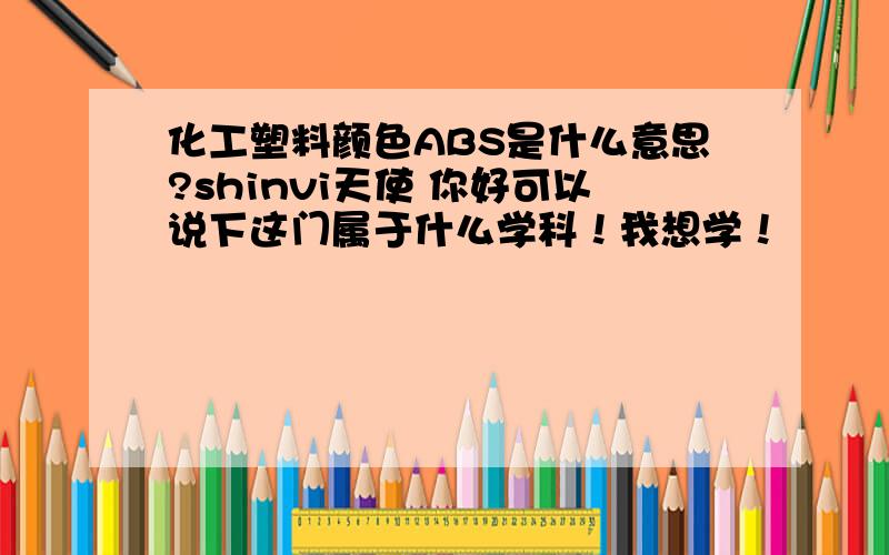 化工塑料颜色ABS是什么意思?shinvi天使 你好可以说下这门属于什么学科！我想学！