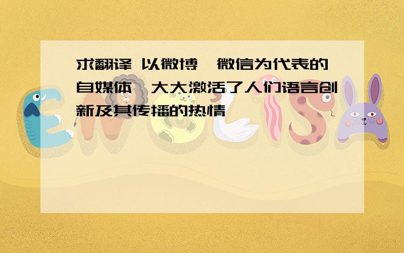 求翻译 以微博,微信为代表的自媒体,大大激活了人们语言创新及其传播的热情