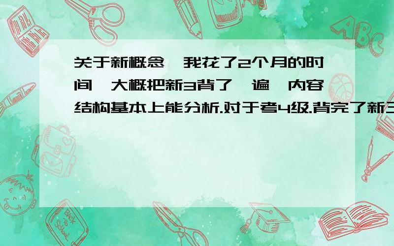 关于新概念,我花了2个月的时间,大概把新3背了一遍,内容结构基本上能分析.对于考4级.背完了新三唯一的感觉的就是写作文的时候变的好很多,但是在偶尔做听力和阅读的时候还是很多不懂,话