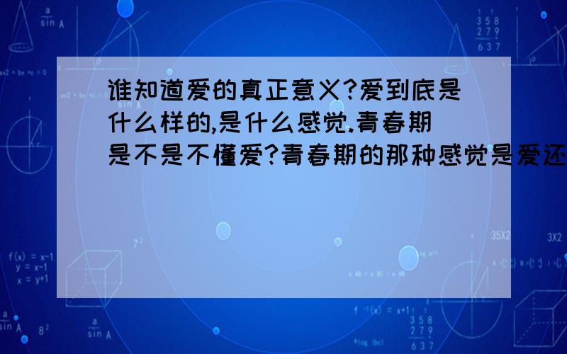 谁知道爱的真正意义?爱到底是什么样的,是什么感觉.青春期是不是不懂爱?青春期的那种感觉是爱还是喜欢?爱到底是什么?