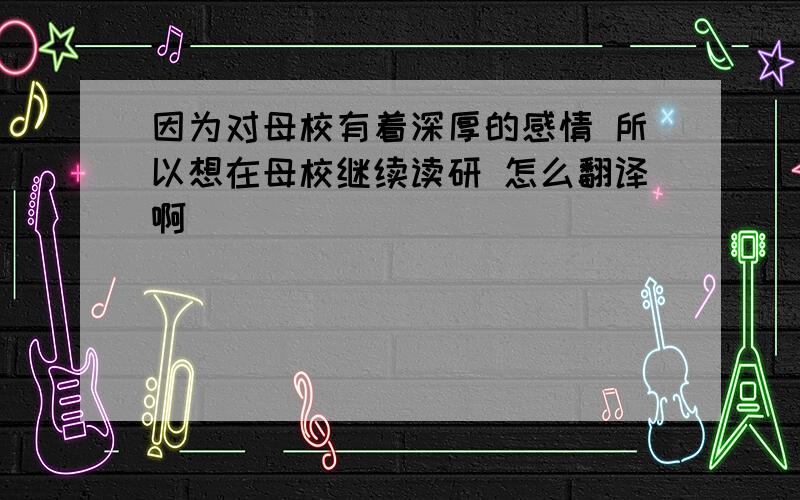 因为对母校有着深厚的感情 所以想在母校继续读研 怎么翻译啊