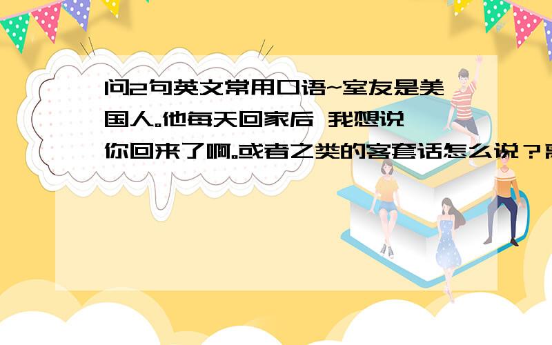 问2句英文常用口语~室友是美国人。他每天回家后 我想说 你回来了啊。或者之类的客套话怎么说？离开时候想说，那我先去上学了 或者说我走了啊 怎么说？