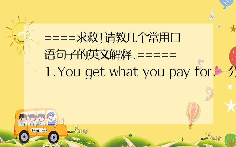 ====求救!请教几个常用口语句子的英文解释.=====1.You get what you pay for.一分钱一分货.2.You got a good deal.你买得真便宜.3.You need a vacation.你需要休息.4.You never know.世事难料.5.You said it.你算说对了.就