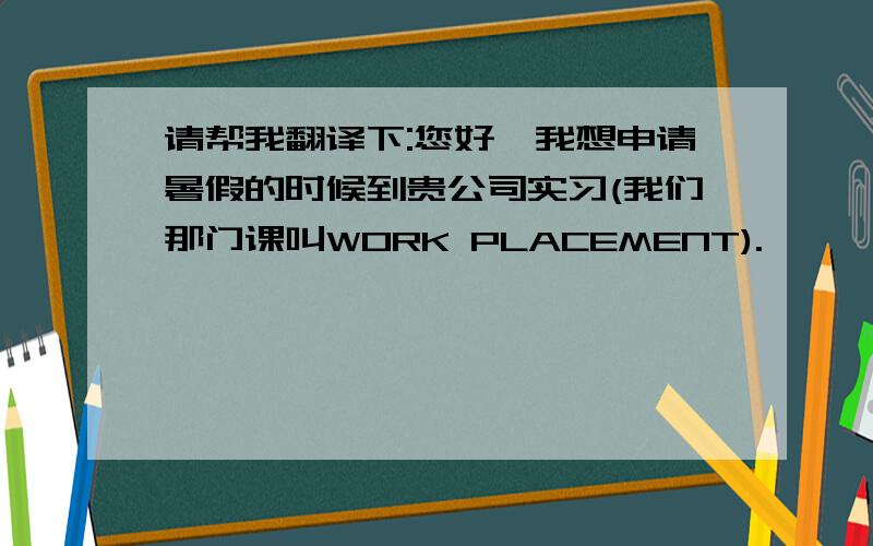 请帮我翻译下:您好,我想申请暑假的时候到贵公司实习(我们那门课叫WORK PLACEMENT).