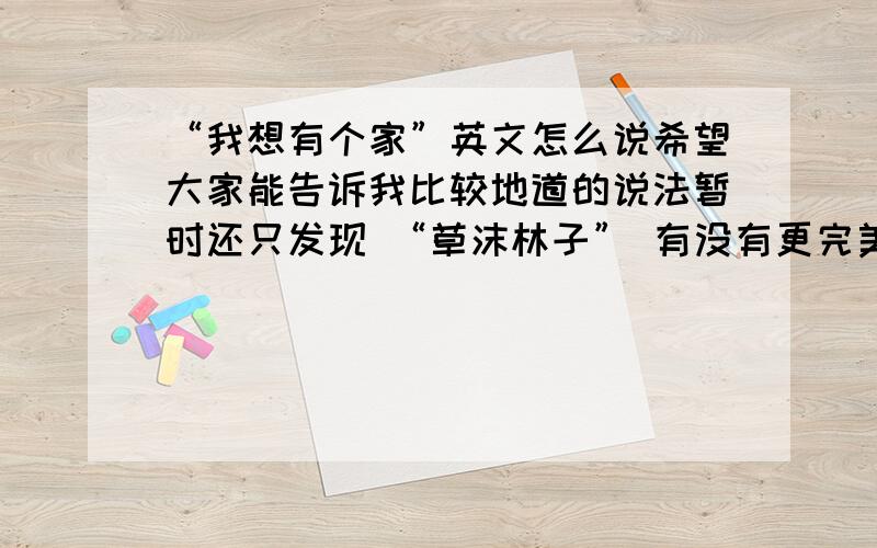 “我想有个家”英文怎么说希望大家能告诉我比较地道的说法暂时还只发现 “草沫林子” 有没有更完美，更美式的说法。句子本意很简单，希望大家不要用从句什么故意把这个弄复杂哦。