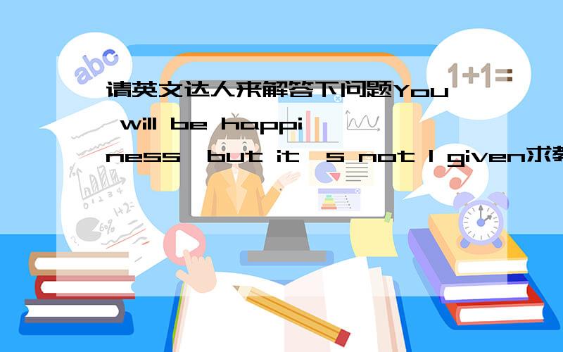 请英文达人来解答下问题You will be happiness,but it's not I given求教,这句话该怎么翻译 并且,有无语法上的错误.或者其他错误.