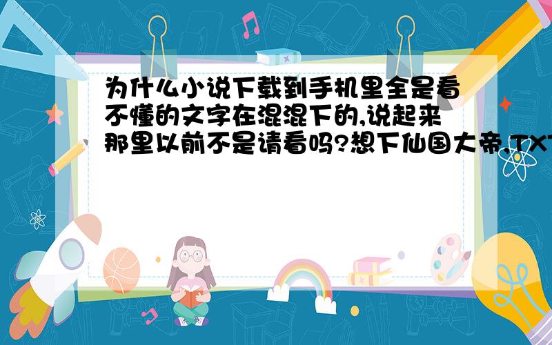 为什么小说下载到手机里全是看不懂的文字在混混下的,说起来那里以前不是请看吗?想下仙国大帝,TXT格式,在电脑上也是正常的.但是在手机上就全是乱七八糟的了!而且再拿出来在电脑上看就