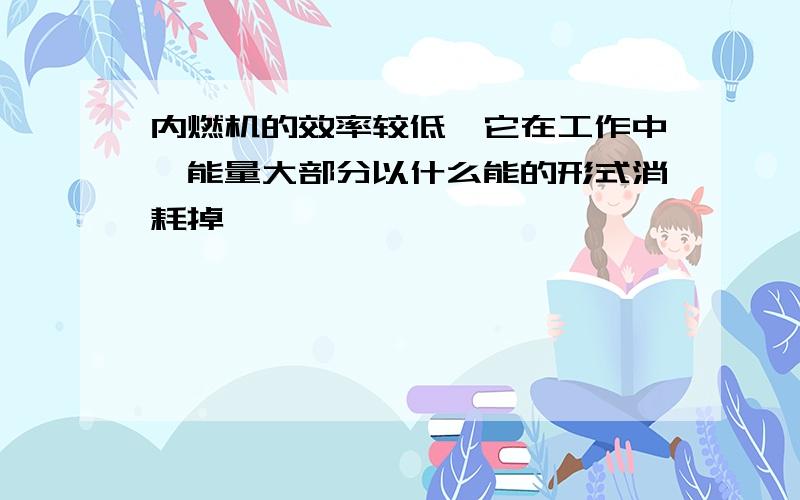 内燃机的效率较低,它在工作中,能量大部分以什么能的形式消耗掉