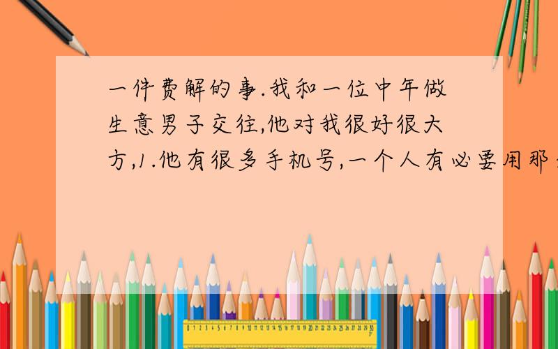 一件费解的事.我和一位中年做生意男子交往,他对我很好很大方,1.他有很多手机号,一个人有必要用那么多号?2.他手机经常处于关机状态,为什么?3.和他在一起时他经常接到女人的电话.怎么回