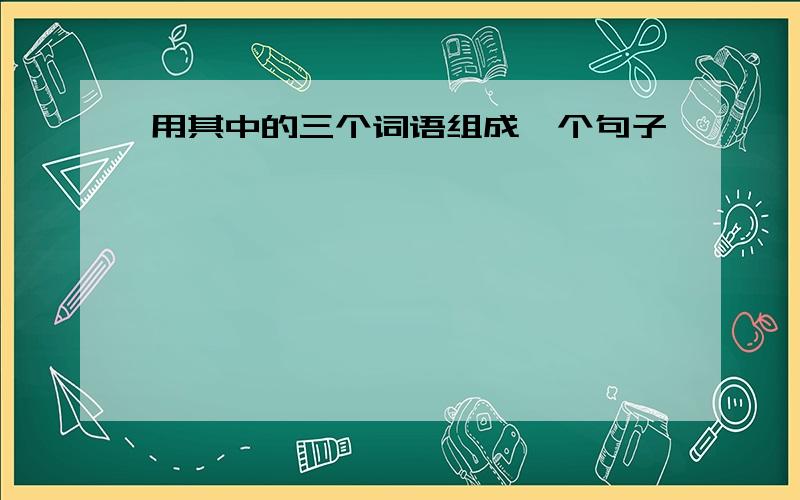 用其中的三个词语组成一个句子