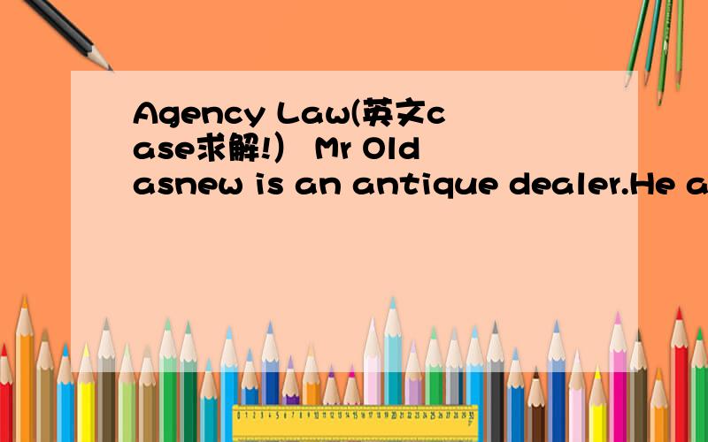 Agency Law(英文case求解!） Mr Oldasnew is an antique dealer.He always gives his antiques to Jane to sell oncommission and on his behalf to prospective purchasers.On one single occasionSimon was advised by Mr Oldasnew that Jane sells antiques for