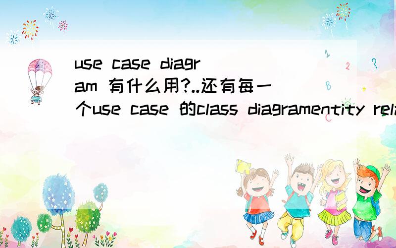 use case diagram 有什么用?..还有每一个use case 的class diagramentity relationship diagramactivity diagramcollaboration diagram