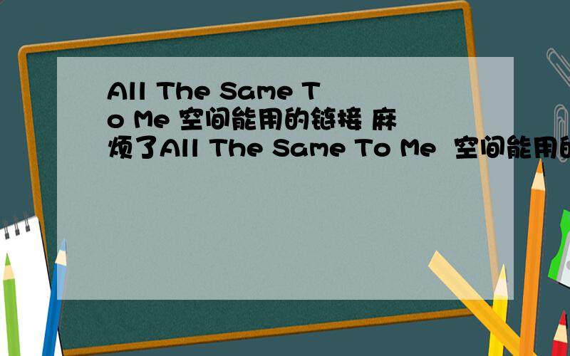 All The Same To Me 空间能用的链接 麻烦了All The Same To Me  空间能用的链接 麻烦了