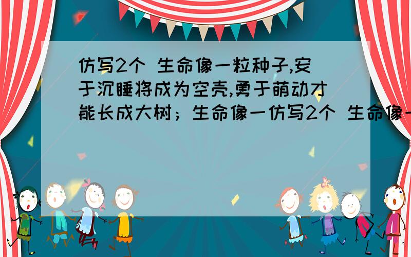 仿写2个 生命像一粒种子,安于沉睡将成为空壳,勇于萌动才能长成大树；生命像一仿写2个 生命像一粒种子,安于沉睡将成为空壳,勇于萌动才能长成大树；生命像一眼清泉,吝于喷涌将成为枯井,