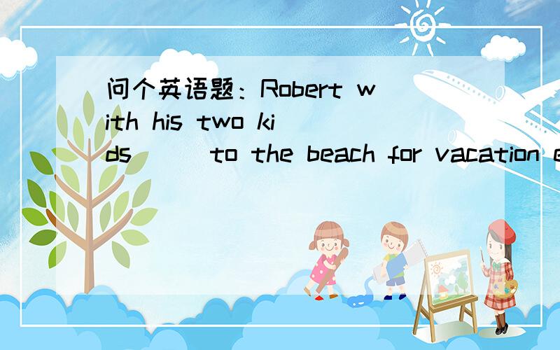 问个英语题：Robert with his two kids___to the beach for vacation every year 为什么要用went?A.go B.goes  C.went  D.are going为什么不能用GO一定要用过去时went?习惯性的状态或动作不是应该要用一般现在时态嘛?我