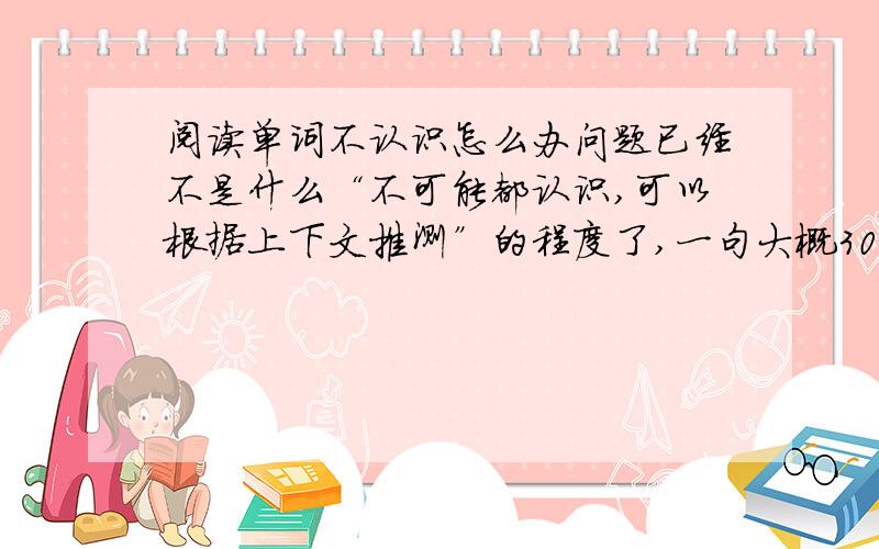 阅读单词不认识怎么办问题已经不是什么“不可能都认识,可以根据上下文推测”的程度了,一句大概30到40个单词的句子大概有一半以上的单词不认识,其中很多不知道具体意思只知道大概的感