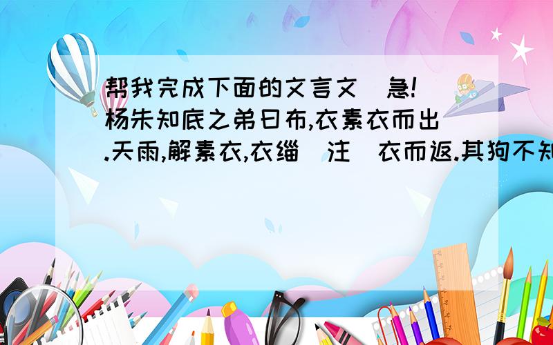 帮我完成下面的文言文（急!）杨朱知底之弟曰布,衣素衣而出.天雨,解素衣,衣缁[注]衣而返.其狗不知,迎而吠之.杨布怒,将扑之.杨朱月曰：“子无扑矣,子亦犹是也.向者使汝狗白而往黑而来,岂