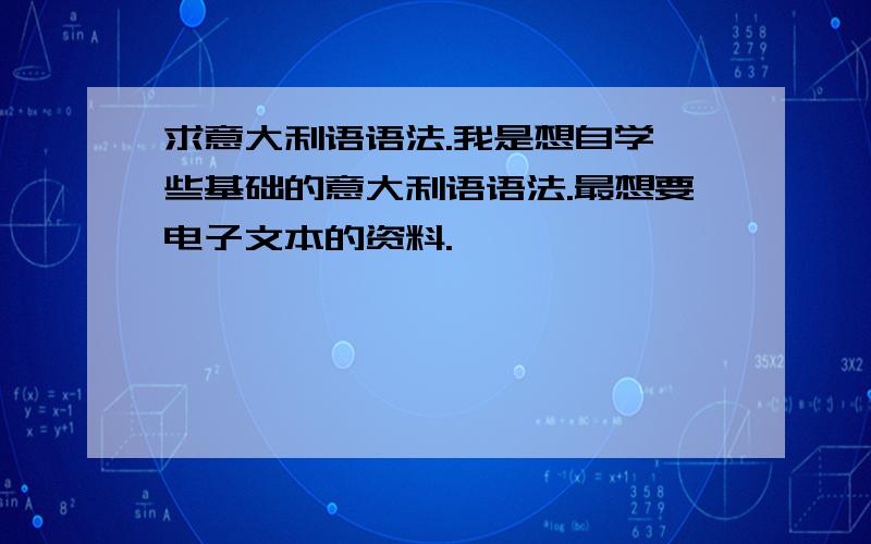 求意大利语语法.我是想自学一些基础的意大利语语法.最想要电子文本的资料.