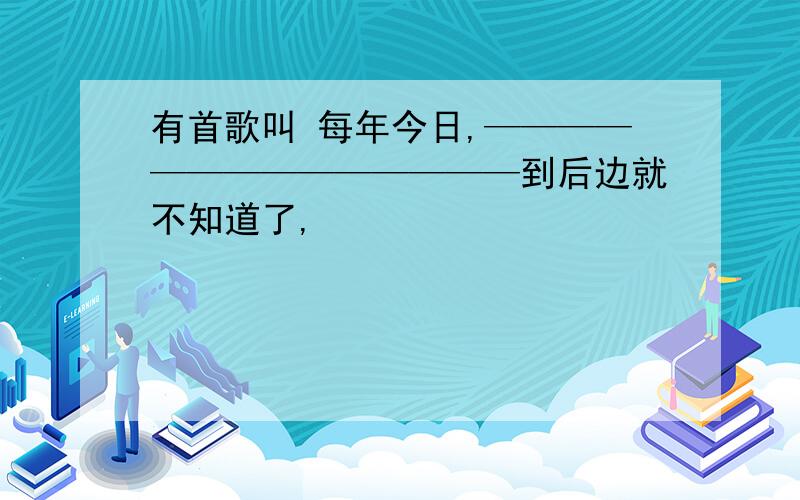 有首歌叫 每年今日,——————————————到后边就不知道了,