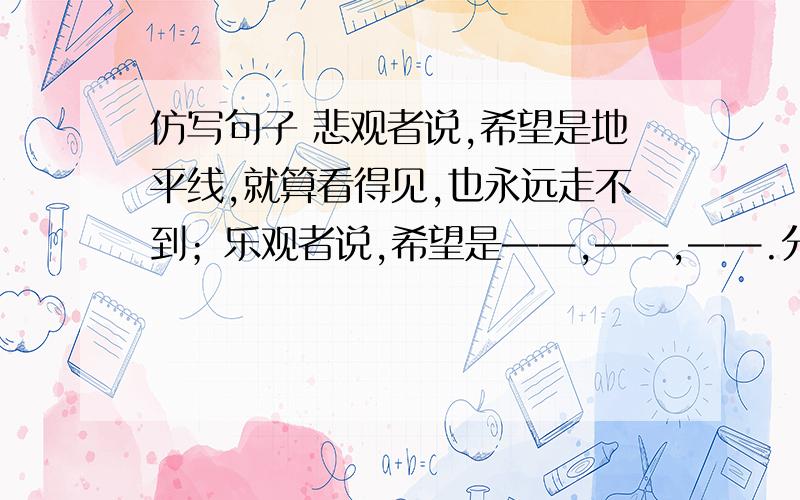 仿写句子 悲观者说,希望是地平线,就算看得见,也永远走不到；乐观者说,希望是——,——,——.分号前和分号后的句式要对应