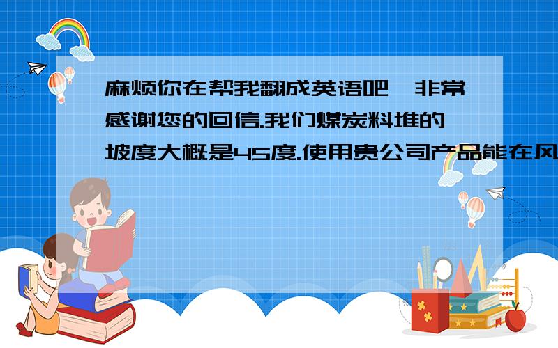 麻烦你在帮我翻成英语吧,非常感谢您的回信.我们煤炭料堆的坡度大概是45度.使用贵公司产品能在风速4-6级的情况下.能够维持多长时间不起扬尘?下雨能有多大的影响.如购买贵贵公司产品除