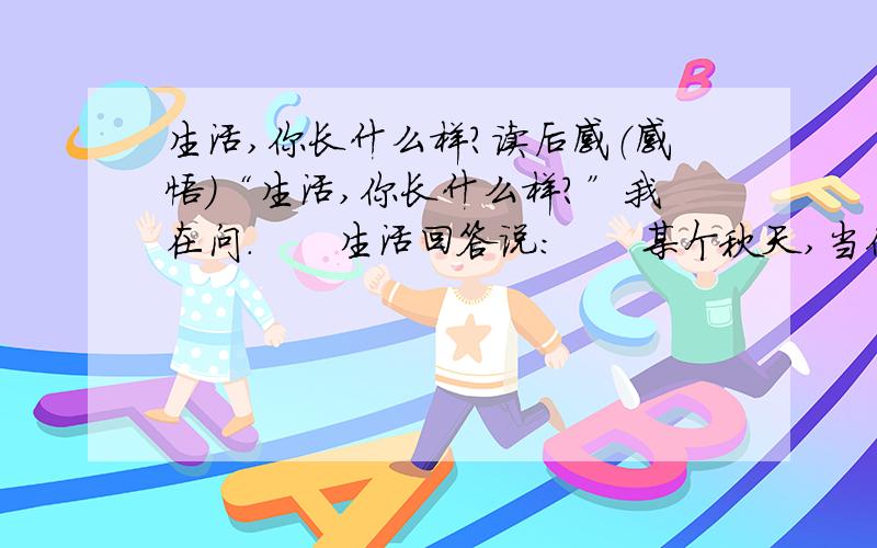 生活,你长什么样?读后感（感悟）“生活,你长什么样?”我在问.　　生活回答说：　　某个秋天,当你还是个孩子的时候.你和你的一个伙伴婷再去她外婆家的路上,你们意外发现一种开有五瓣