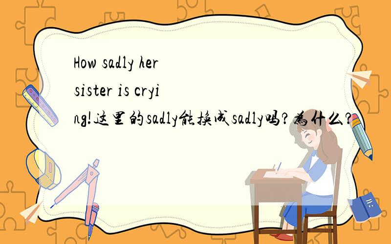 How sadly her sister is crying!这里的sadly能换成sadly吗?为什么?