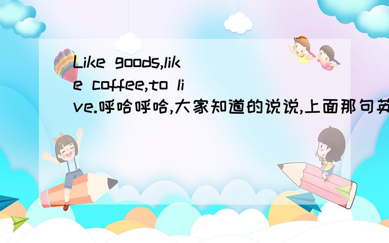 Like goods,like coffee,to live.呼哈呼哈,大家知道的说说,上面那句英语啥么意思哈...