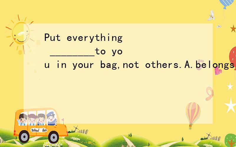 Put everything ________to you in your bag,not others.A.belongs B.belonged C.belonging D.to belong