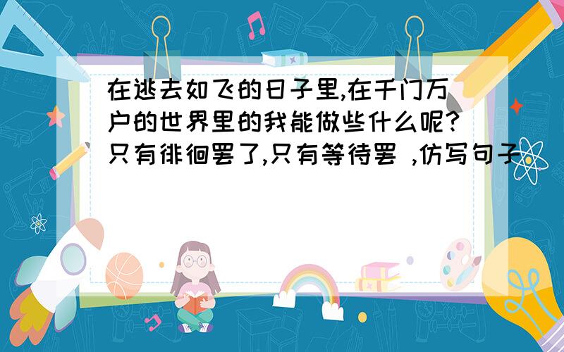 在逃去如飞的日子里,在千门万户的世界里的我能做些什么呢?只有徘徊罢了,只有等待罢 ,仿写句子