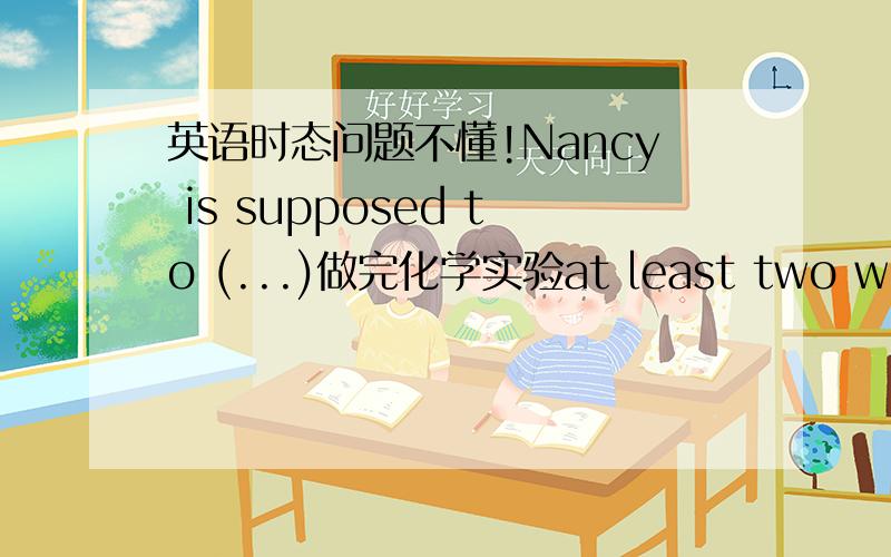 英语时态问题不懂!Nancy is supposed to (...)做完化学实验at least two weeks ago?答案为什么是have finished her /the chemical experiment?为什么用完成时?这里不是有two weeks 应该用过去时态啊!