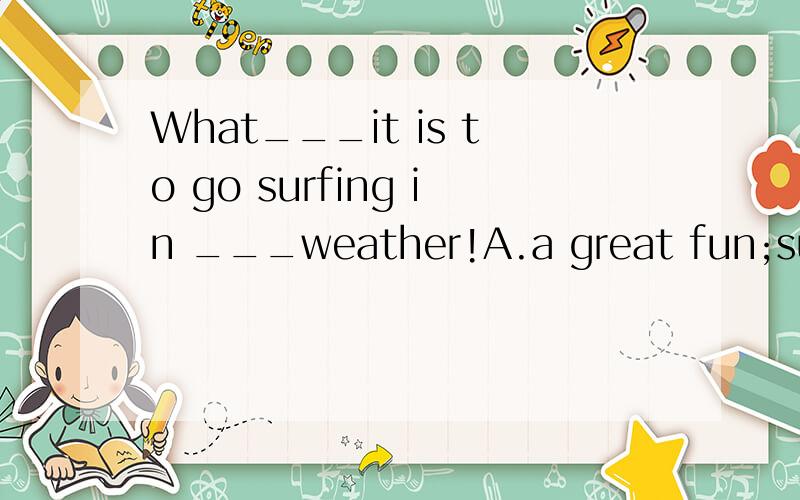 What___it is to go surfing in ___weather!A.a great fun;such fineB.a great fun;such a fineC.great fun;such fineD.great fun;such a finepleas tell me why,thanks