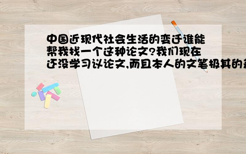 中国近现代社会生活的变迁谁能帮我找一个这种论文?我们现在还没学习议论文,而且本人的文笔极其的差.要求说一下：学生可以从其中的一点如服饰、饮食、建筑、习俗、交通工具、邮电通