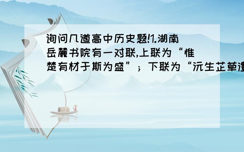 询问几道高中历史题!1.湖南岳麓书院有一对联,上联为“惟楚有材于斯为盛”；下联为“沅生芷草澧育兰花”为冯友兰所书.问：上联中所谓“惟楚有材”,是因为：A.古时湖南为楚地 B.芷兰盛