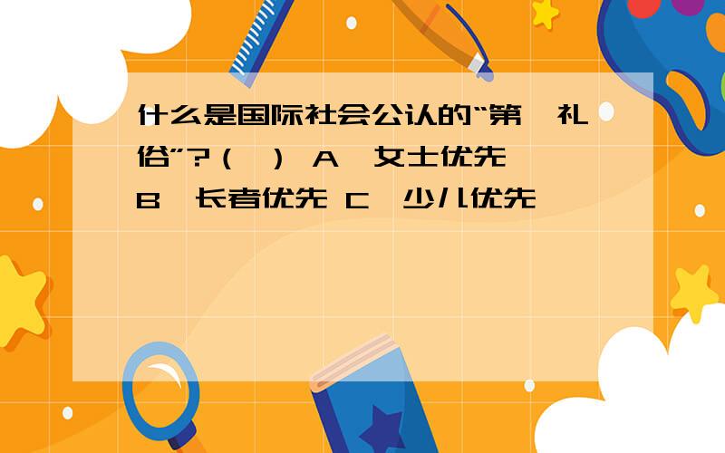 什么是国际社会公认的“第一礼俗”?（ ） A、女士优先 B、长者优先 C、少儿优先