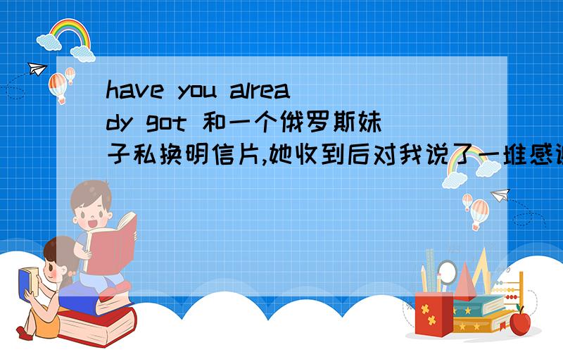 have you already got 和一个俄罗斯妹子私换明信片,她收到后对我说了一堆感谢的话,最后一句”have you already got mine“是何?求解答英语水平拙计啊TUT