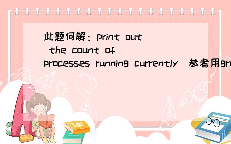 此题何解：print out the count of processes running currently（参考用grep -c）计算当前运行进程数目.不是ps -ef|wc -l而是用grep -c