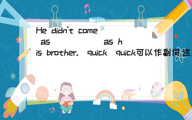 He didn't come as _____ as his brother.(quick)quick可以作副词,这里是不是quick 和quickly 都可以
