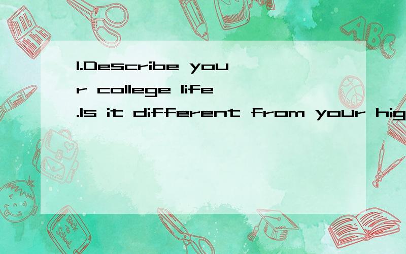 1.Describe your college life.Is it different from your high school life and why?2.Have you encountered any difficulty in your college life?If yes,how did you solve the problem and adjust to college life?If no,what do you think you have got in your co