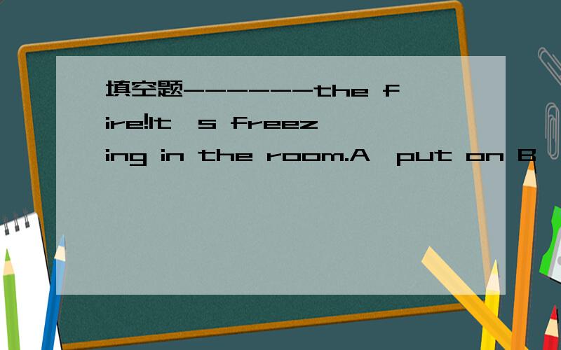 填空题------the fire!It's freezing in the room.A,put on B,get offC,turn on D,wash up