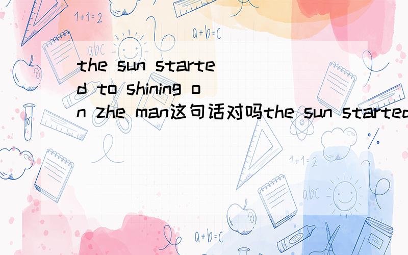 the sun started to shining on zhe man这句话对吗the sun started to shining on zhe man我做的一套完形填空题的答案是这么写的,我怎么觉得应该是the sun started to shine on zhe man,