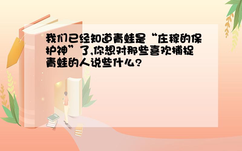 我们已经知道青蛙是“庄稼的保护神”了,你想对那些喜欢捕捉青蛙的人说些什么?