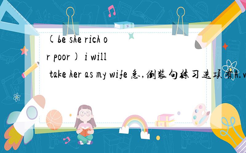 (be she rich or poor) i will take her as my wife 急,倒装句练习选项有A.were she rich or poorB.being rich or poorc.be she rich or poord.whether is she rich or poor参考答案是选C为什么不能选A,或D?