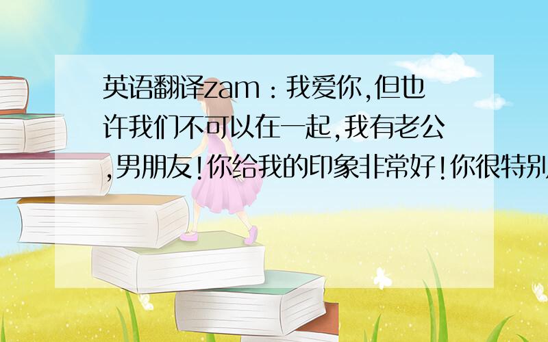 英语翻译zam：我爱你,但也许我们不可以在一起,我有老公,男朋友!你给我的印象非常好!你很特别呵呵!我心里有这个想法：“好想跟你回美国一起生活”噢,抱歉!也许这个想法是错的,呵呵,想你