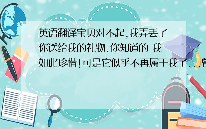 英语翻译宝贝对不起,我弄丢了你送给我的礼物.你知道的 我如此珍惜!可是它似乎不再属于我了...曾经的那些花和微笑都不及你送我的苹果MP3能让我开心,如今我只能坐在这回忆那些我不曾珍