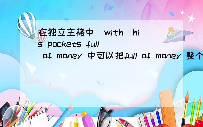 在独立主格中（with）his pockets full of money 中可以把full of money 整个当成形容词对吗?full of 作形容词 修饰pockets?如果这样理解那么money 又算什么,请尽量讲详细点,我的英文语法不好1