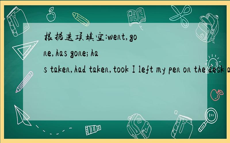 根据选项填空:went,gone,has gone;has taken,had taken,took I left my pen on the desk and now it is _;who _it?请给出解题详情.